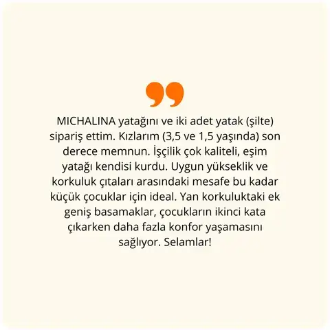 MICHALINA yatağını ve iki adet yatak (şilte) sipariş ettim. Kızlarım (3,5 ve 1,5 yaşında) son derece memnun. İşçilik çok kaliteli, eşim yatağı kendi kurdu. Uygun yükseklik ve korkuluk çıtaları arasındaki mesafe bu kadar küçük çocuklar için ideal. Yan korkuluktaki ek geniş basamaklar, çocukların ikinci kata çıkarken daha fazla konfor yaşamasını sağlıyor. Selamlar!
